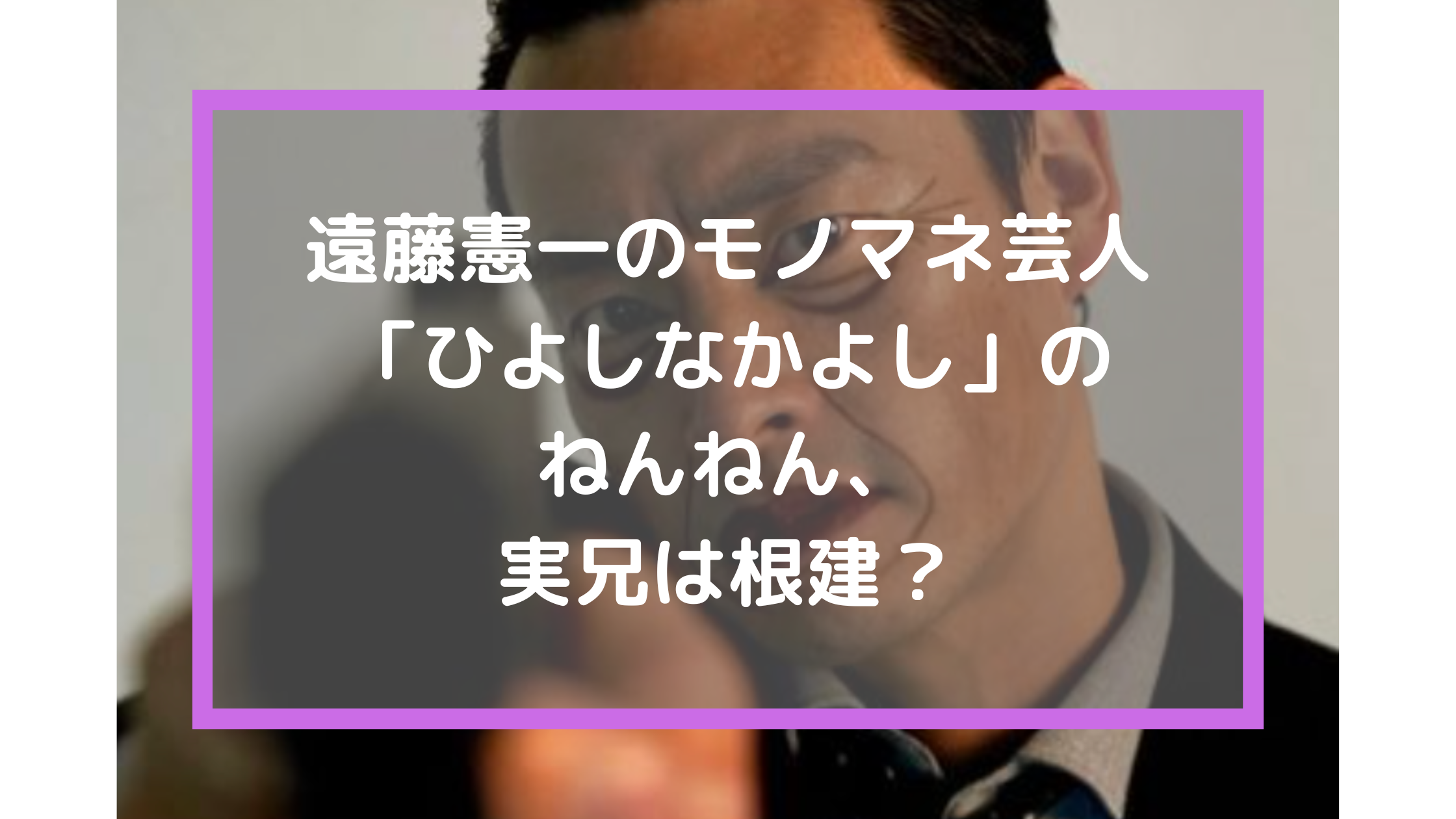 遠藤憲一のモノマネ芸人「ひよしなかよし」のねんねん、実兄は根建？